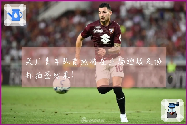 吴川青年队首轮将在主场迎战足协杯抽签结果！