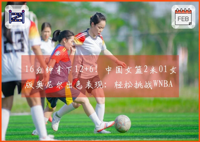 16分钟拿下12+6！中国女篮2米01女版奥尼尔出色表现：轻松挑战WNBA探花