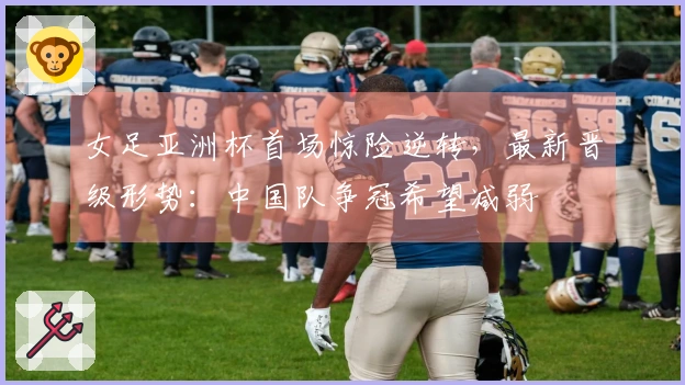 女足亚洲杯首场惊险逆转，最新晋级形势：中国队争冠希望减弱