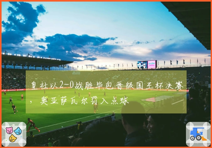皇社以2-0战胜毕包晋级国王杯决赛，奥亚萨瓦尔罚入点球
