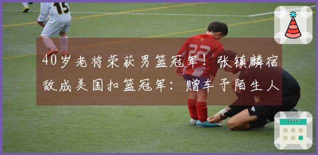40岁老将荣获男篮冠军！张镇麟宿敌成美国扣篮冠军：赠车予陌生人