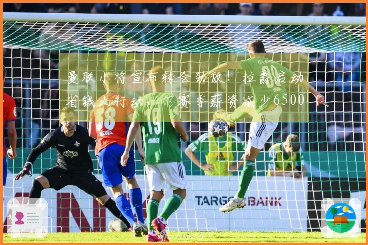 曼联小将宣布转会劲敌！拉爵启动省钱大行动，下赛季薪资减少6500万