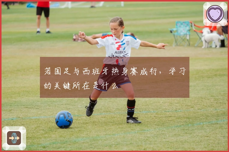 若国足与西班牙热身赛成行，学习的关键所在是什么