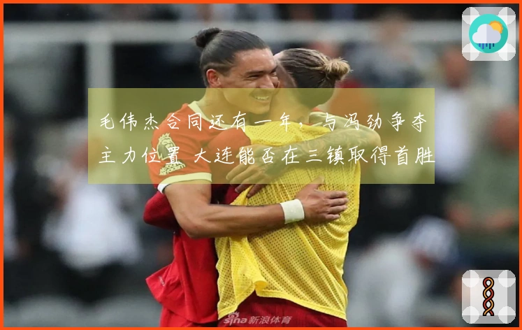 毛伟杰合同还有一年，与冯劲争夺主力位置 大连能否在三镇取得首胜？卡迪斯的标王