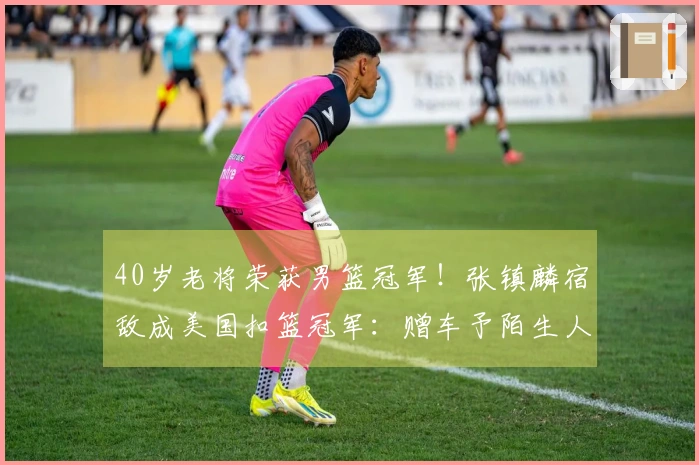 40岁老将荣获男篮冠军！张镇麟宿敌成美国扣篮冠军：赠车予陌生人