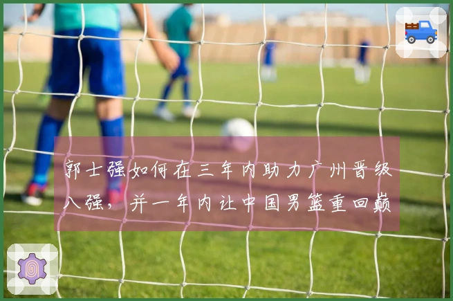 郭士强如何在三年内助力广州晋级八强，并一年内让中国男篮重回巅峰？