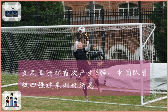 女足亚洲杯首次产生8强，中国队晋级四强迎来利好消息