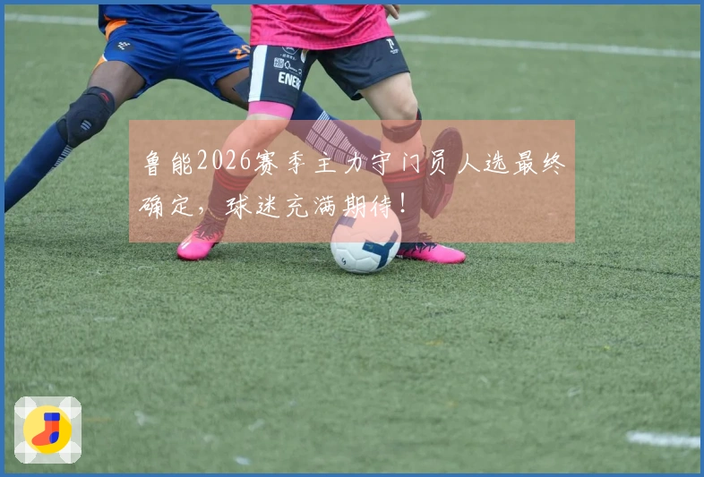 鲁能2026赛季主力守门员人选最终确定，球迷充满期待！