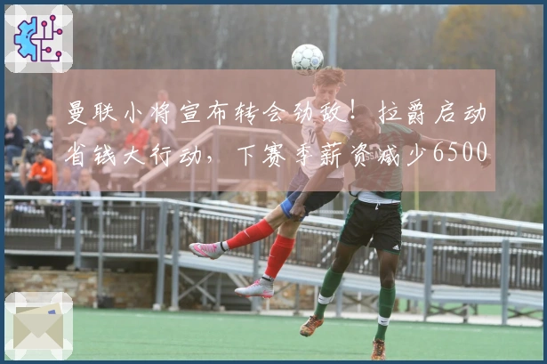 曼联小将宣布转会劲敌！拉爵启动省钱大行动，下赛季薪资减少6500万