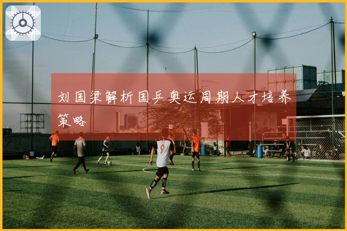 刘国梁解析国乒奥运周期人才培养策略