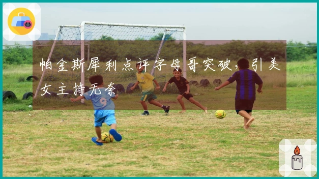 帕金斯犀利点评字母哥突破，引美女主持无奈