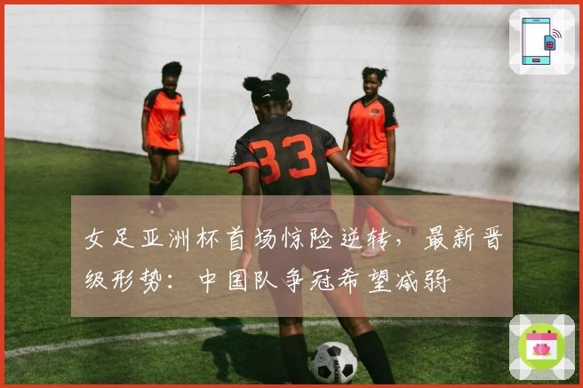 女足亚洲杯首场惊险逆转，最新晋级形势：中国队争冠希望减弱