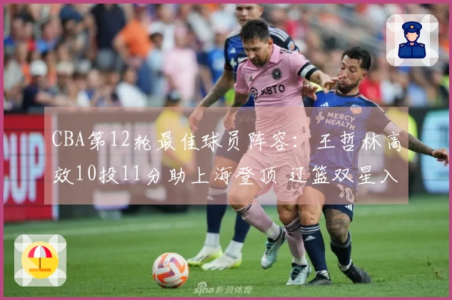 CBA第12轮最佳球员阵容：王哲林高效10投11分助上海登顶 辽篮双星入围
