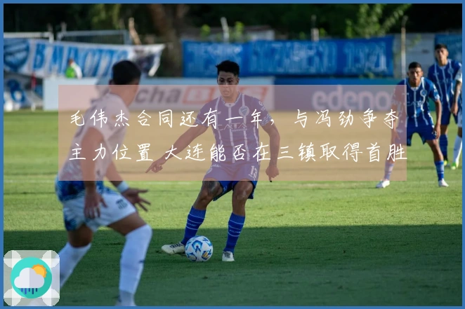 毛伟杰合同还有一年，与冯劲争夺主力位置 大连能否在三镇取得首胜？卡迪斯的标王