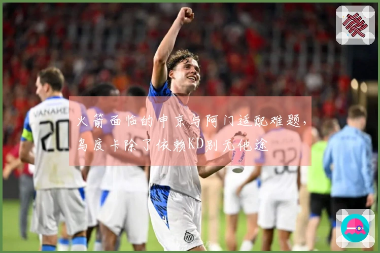 火箭面临的申京与阿门适配难题，乌度卡除了依赖KD别无他途