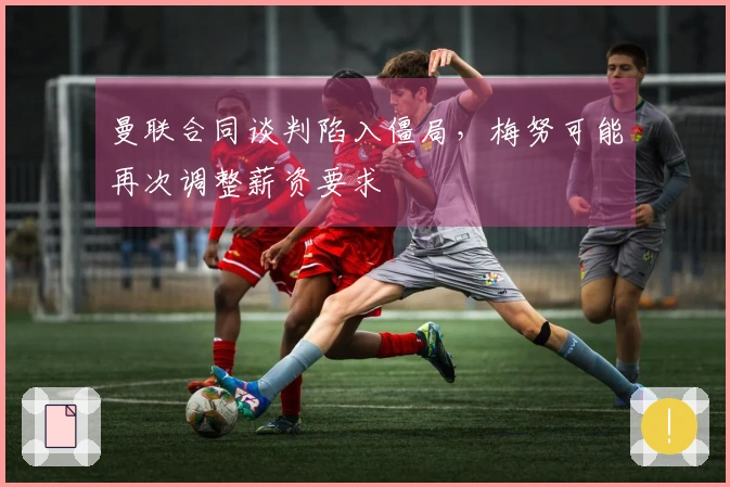 曼联合同谈判陷入僵局，梅努可能再次调整薪资要求