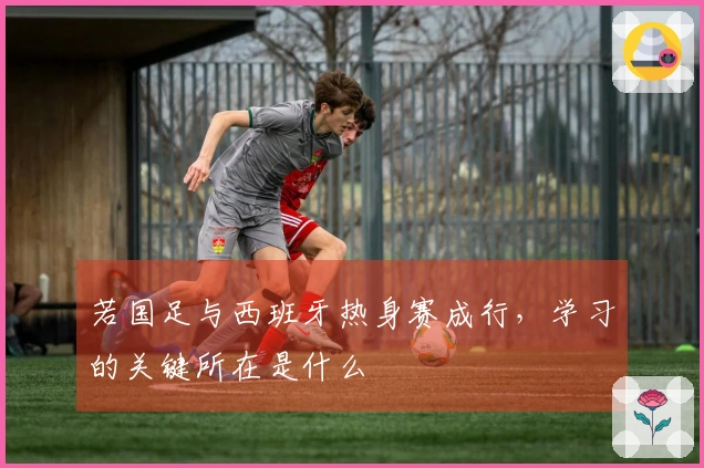 若国足与西班牙热身赛成行，学习的关键所在是什么