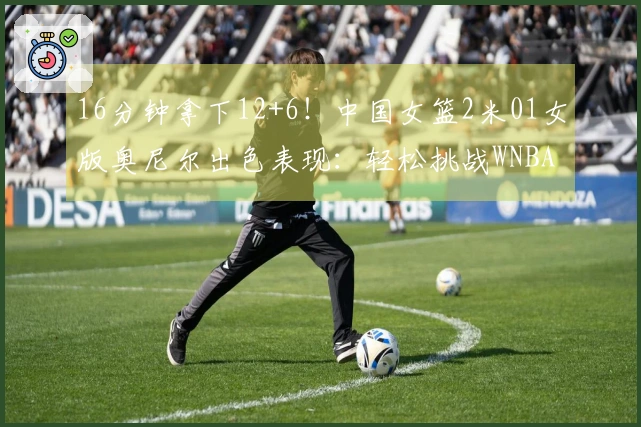 16分钟拿下12+6！中国女篮2米01女版奥尼尔出色表现：轻松挑战WNBA探花