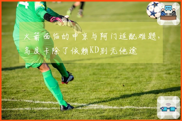 火箭面临的申京与阿门适配难题，乌度卡除了依赖KD别无他途